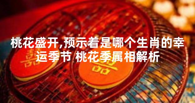 桃花盛开,预示着是哪个生肖的幸运季节 桃花季属相解析
